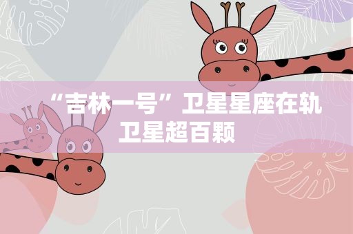 “吉林一号”卫星星座在轨卫星超百颗