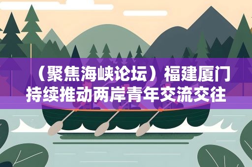 （聚焦海峡论坛）福建厦门持续推动两岸青年交流交往、交心交融