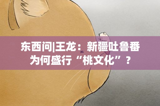 东西问|王龙：新疆吐鲁番为何盛行“桃文化”？