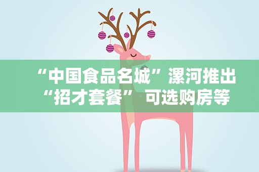 “中国食品名城”漯河推出“招才套餐” 可选购房等