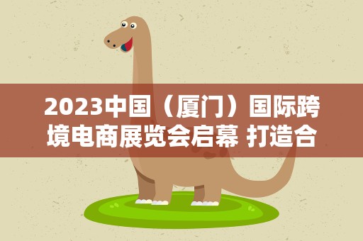 2023中国（厦门）国际跨境电商展览会启幕 打造合作共赢新平台