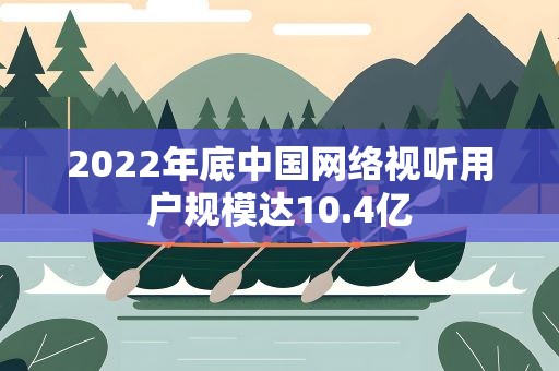 2022年底中国网络视听用户规模达10.4亿